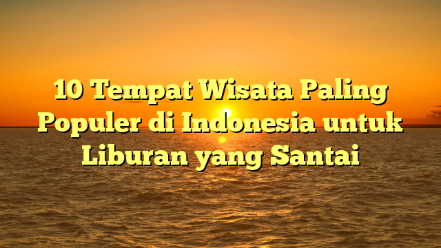 10 Tempat Wisata Paling Populer di Indonesia untuk Liburan yang Santai