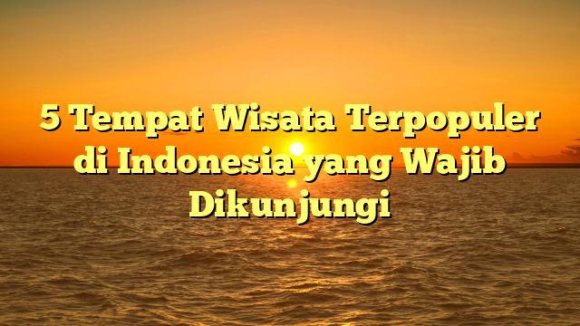 5 Tempat Wisata Terpopuler di Indonesia yang Wajib Dikunjungi