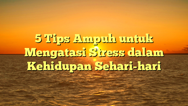 5 Tips Ampuh untuk Mengatasi Stress dalam Kehidupan Sehari-hari