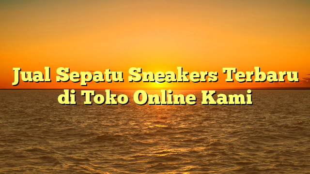Jual Sepatu Sneakers Terbaru di Toko Online Kami