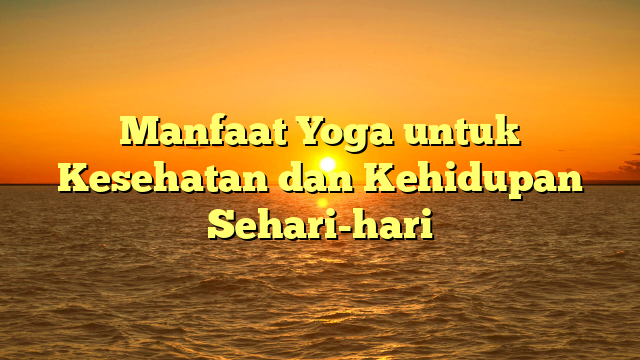 Manfaat Yoga untuk Kesehatan dan Kehidupan Sehari-hari