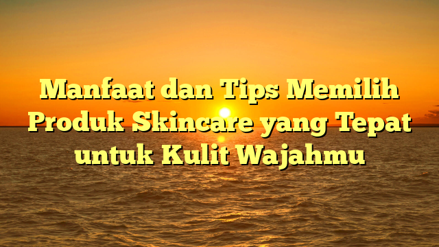 Manfaat dan Tips Memilih Produk Skincare yang Tepat untuk Kulit Wajahmu