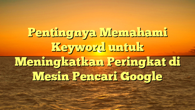 Pentingnya Memahami Keyword untuk Meningkatkan Peringkat di Mesin Pencari Google