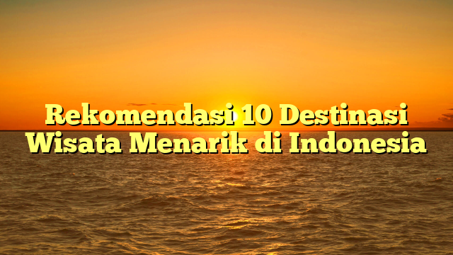 Rekomendasi 10 Destinasi Wisata Menarik di Indonesia