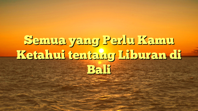 Semua yang Perlu Kamu Ketahui tentang Liburan di Bali