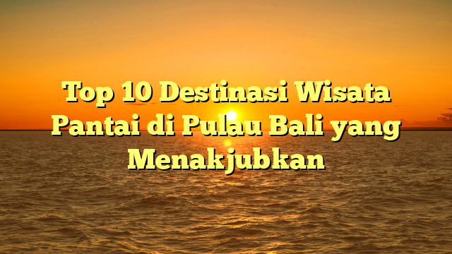 Top 10 Destinasi Wisata Pantai di Pulau Bali yang Menakjubkan
